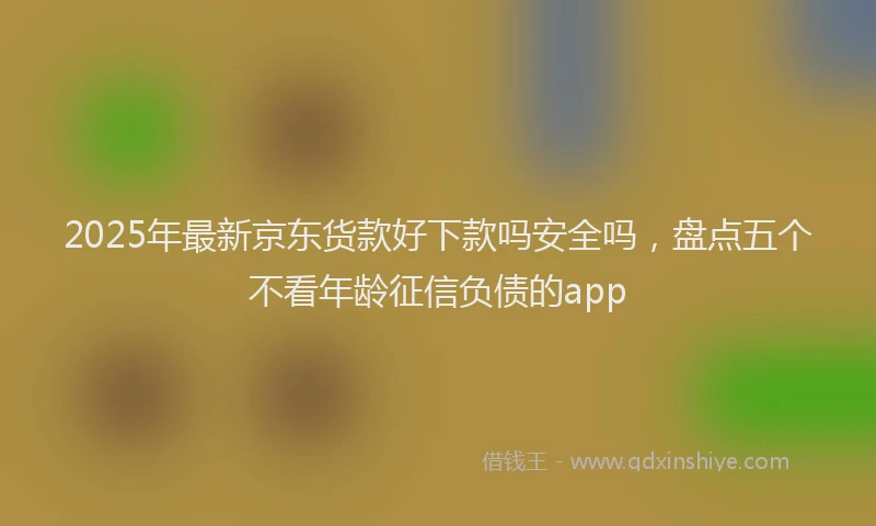 2025年最新京东货款好下款吗安全吗，盘点五个不看年龄征信负债的app