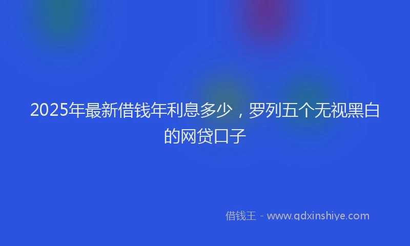 2025年最新借钱年利息多少，罗列五个无视黑白的网贷口子
