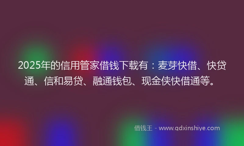 2025年的信用管家借钱下载有：麦芽快借、快贷通、信和易贷、融通钱包、现金侠快借通等。