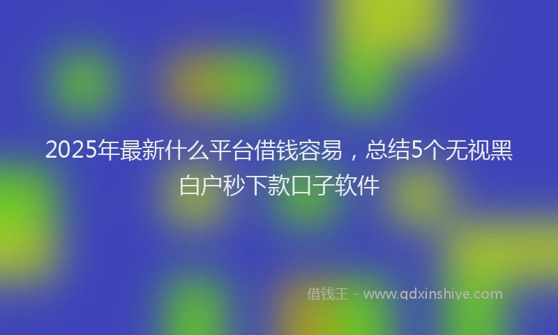 2025年最新什么平台借钱容易，总结5个无视黑白户秒下款口子软件