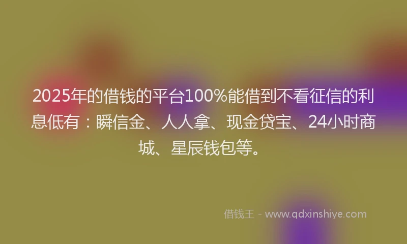 2025年的借钱的平台100%能借到不看征信的利息低有：瞬信金、人人拿、现金贷宝、24小时商城、星辰钱包等。