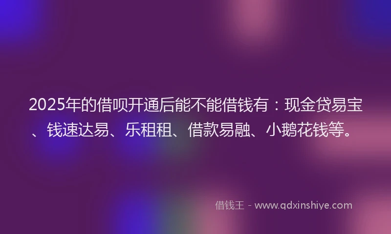 2025年的借呗开通后能不能借钱有：现金贷易宝、钱速达易、乐租租、借款易融、小鹅花钱等。