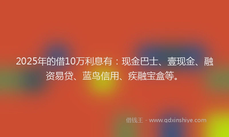2025年的借10万利息有：现金巴士、壹现金、融资易贷、蓝鸟信用、疾融宝盒等。