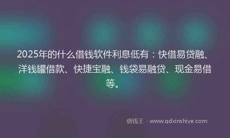 2025年的什么借钱软件利息低有：快借易贷融、洋钱罐借款、快捷宝融、钱袋易融贷、现金易借等。