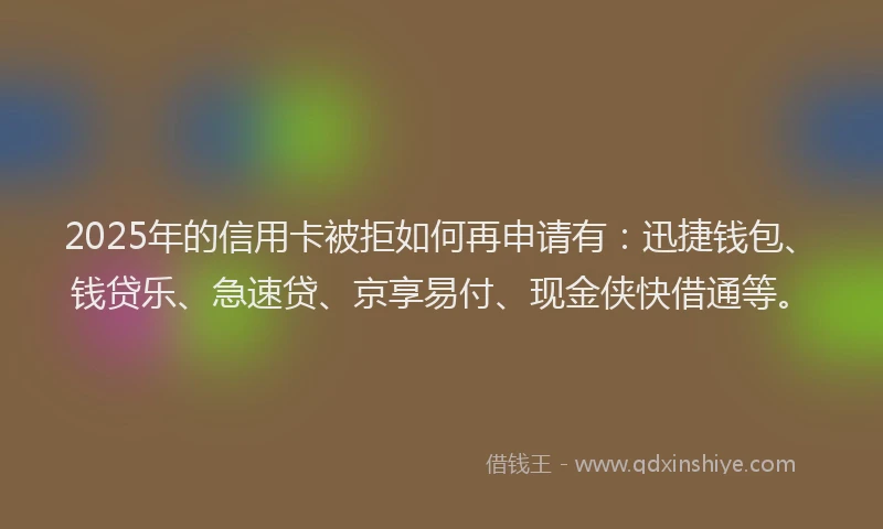 2025年的信用卡被拒如何再申请有：迅捷钱包、钱贷乐、急速贷、京享易付、现金侠快借通等。