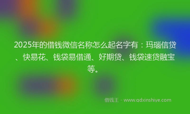 2025年的借钱微信名称怎么起名字有：玛瑙信贷、快易花、钱袋易借通、好期贷、钱袋速贷融宝等。