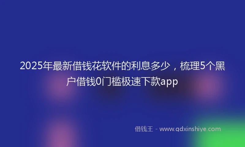 2025年最新借钱花软件的利息多少，梳理5个黑户借钱0门槛极速下款app