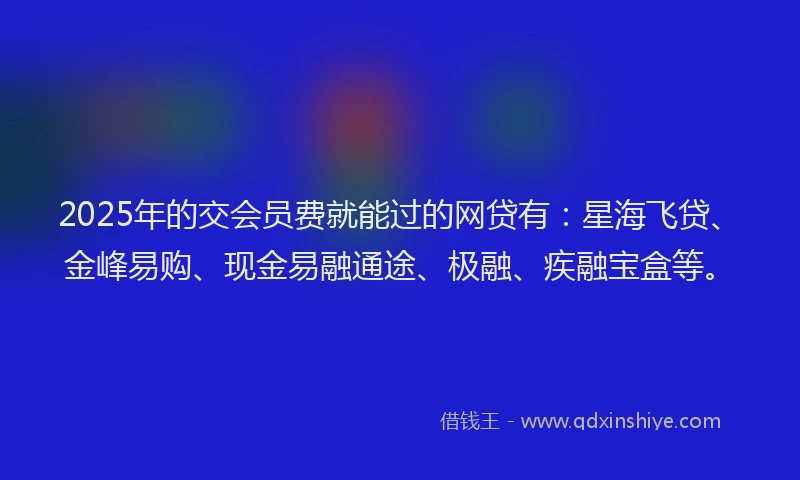 2025年的交会员费就能过的网贷有：星海飞贷、金峰易购、现金易融通途、极融、疾融宝盒等。