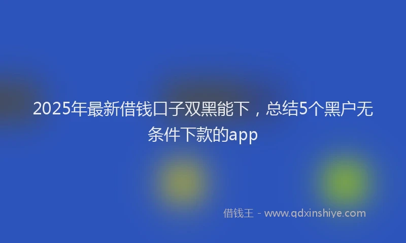 2025年最新借钱口子双黑能下，总结5个黑户无条件下款的app