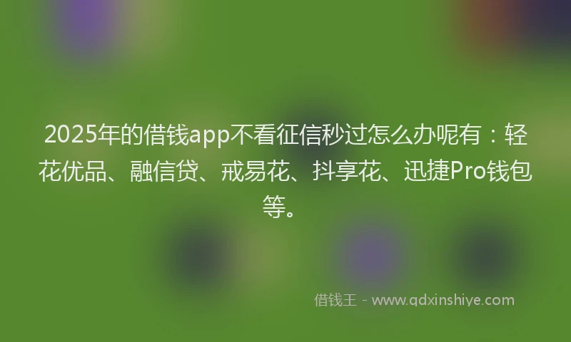 2025年的借钱app不看征信秒过怎么办呢有：轻花优品、融信贷、戒易花、抖享花、迅捷Pro钱包等。