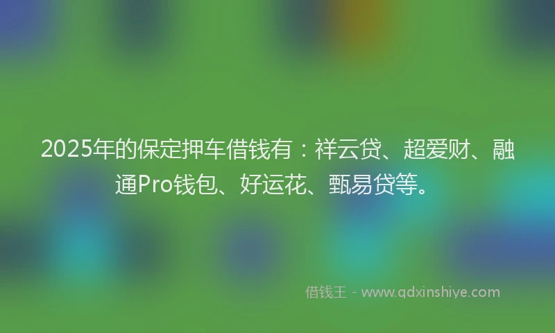 2025年的保定押车借钱有：祥云贷、超爱财、融通Pro钱包、好运花、甄易贷等。