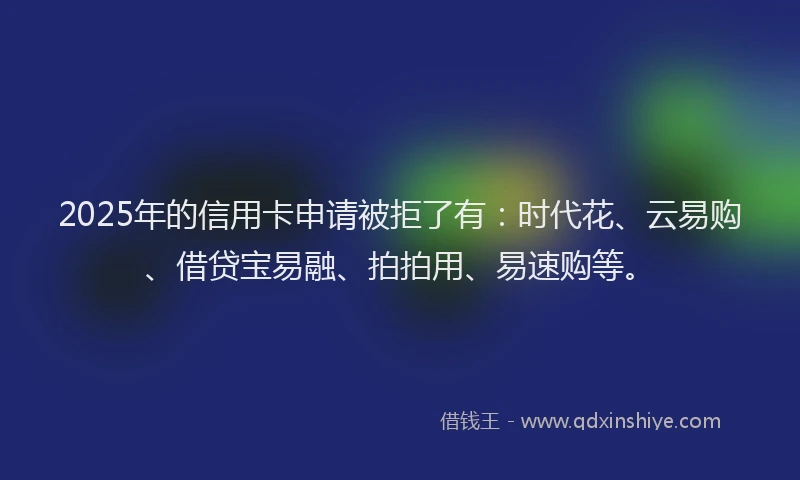 2025年的信用卡申请被拒了有：时代花、云易购、借贷宝易融、拍拍用、易速购等。