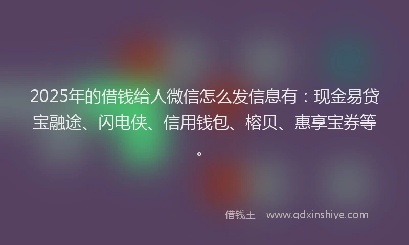 2025年的借钱给人微信怎么发信息有：现金易贷宝融途、闪电侠、信用钱包、榕贝、惠享宝券等。