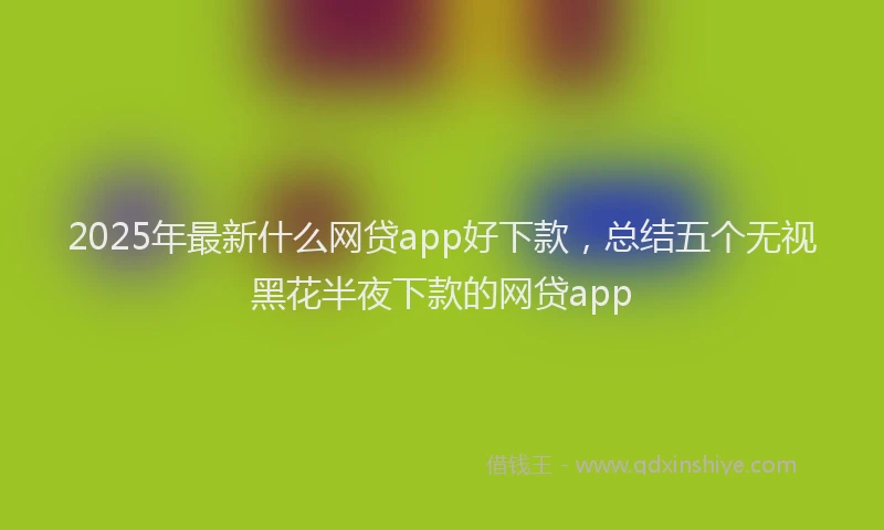 2025年最新什么网贷app好下款，总结五个无视黑花半夜下款的网贷app