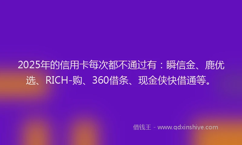 2025年的信用卡每次都不通过有：瞬信金、鹿优选、RICH-购、360借条、现金侠快借通等。