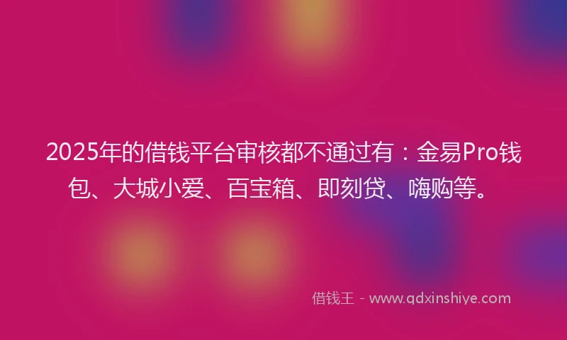 2025年的借钱平台审核都不通过有：金易Pro钱包、大城小爱、百宝箱、即刻贷、嗨购等。