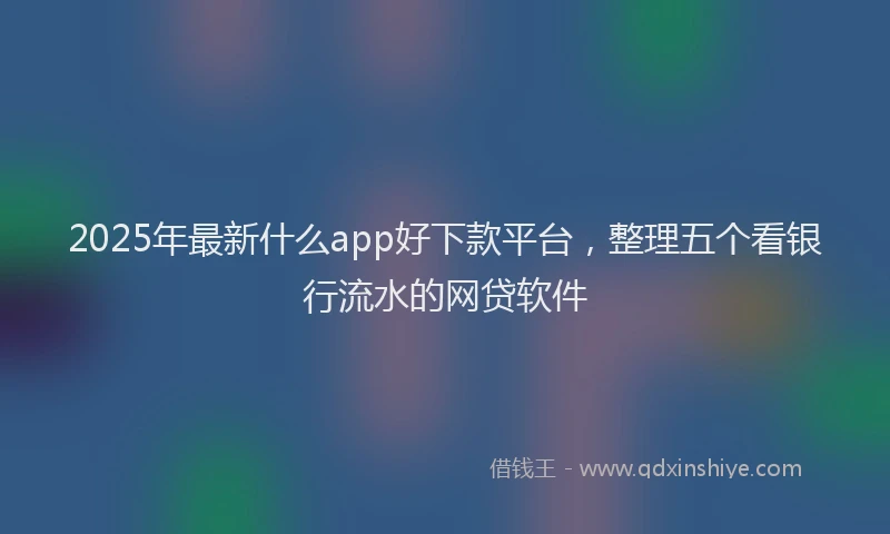 2025年最新什么app好下款平台，整理五个看银行流水的网贷软件
