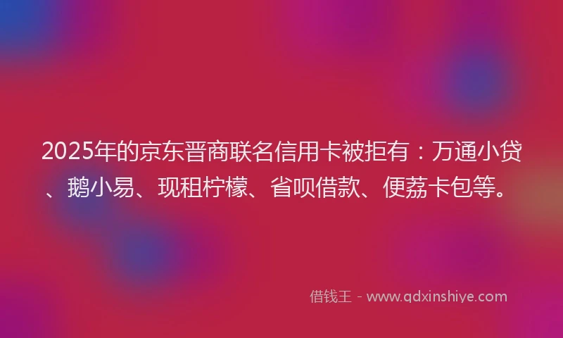 2025年的京东晋商联名信用卡被拒有：万通小贷、鹅小易、现租柠檬、省呗借款、便荔卡包等。
