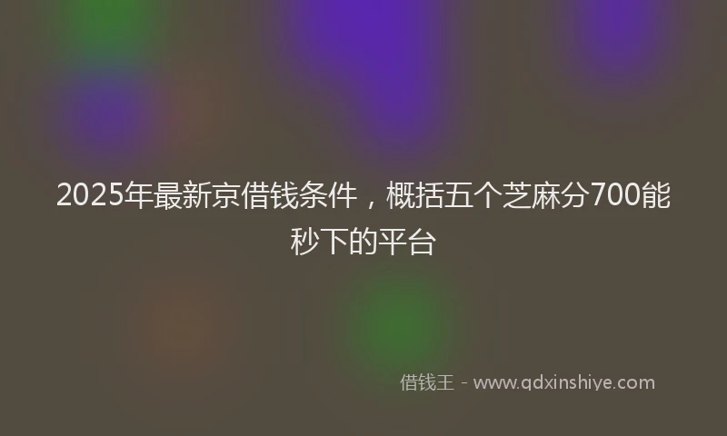 2025年最新京借钱条件，概括五个芝麻分700能秒下的平台