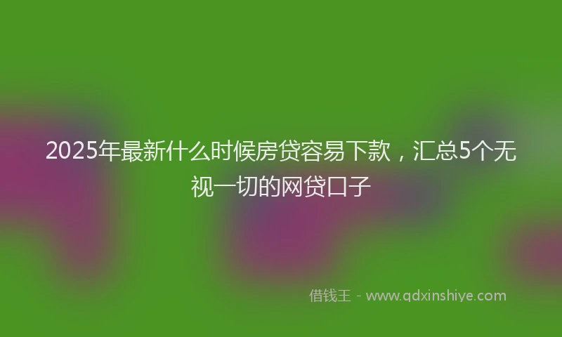 2025年最新什么时候房贷容易下款，汇总5个无视一切的网贷口子