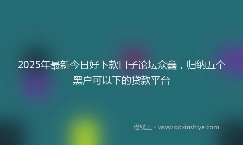 2025年最新今日好下款口子论坛众鑫，归纳五个黑户可以下的贷款平台