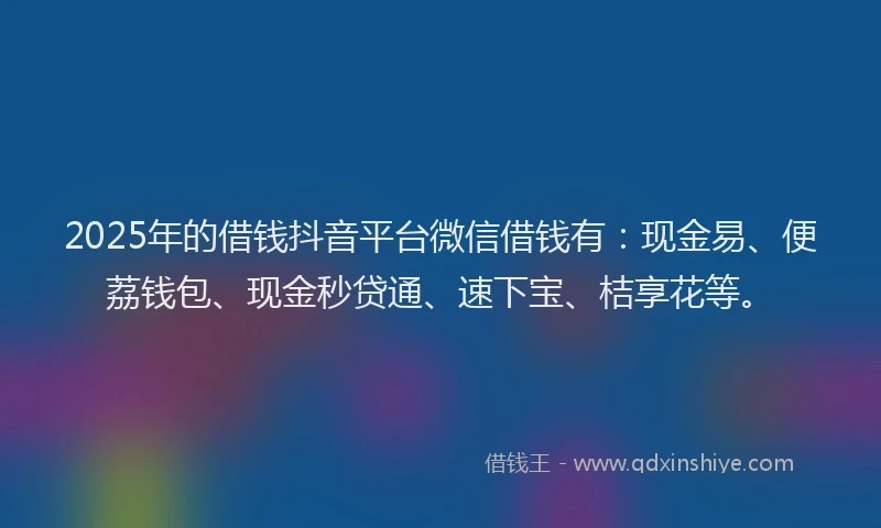 2025年的借钱抖音平台微信借钱有：现金易、便荔钱包、现金秒贷通、速下宝、桔享花等。