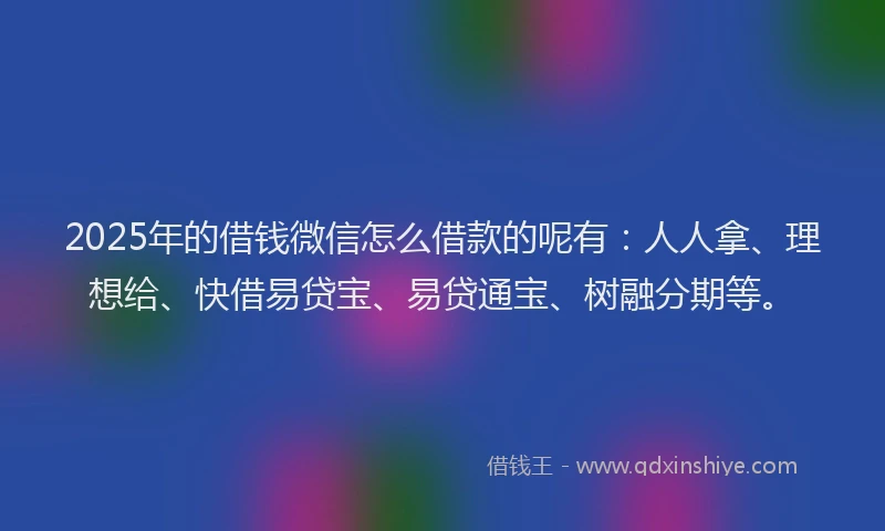 2025年的借钱微信怎么借款的呢有：人人拿、理想给、快借易贷宝、易贷通宝、树融分期等。