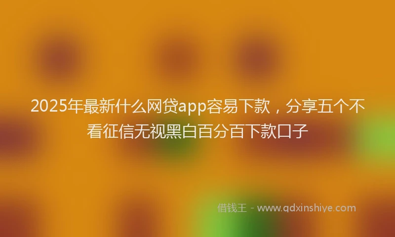 2025年最新什么网贷app容易下款，分享五个不看征信无视黑白百分百下款口子