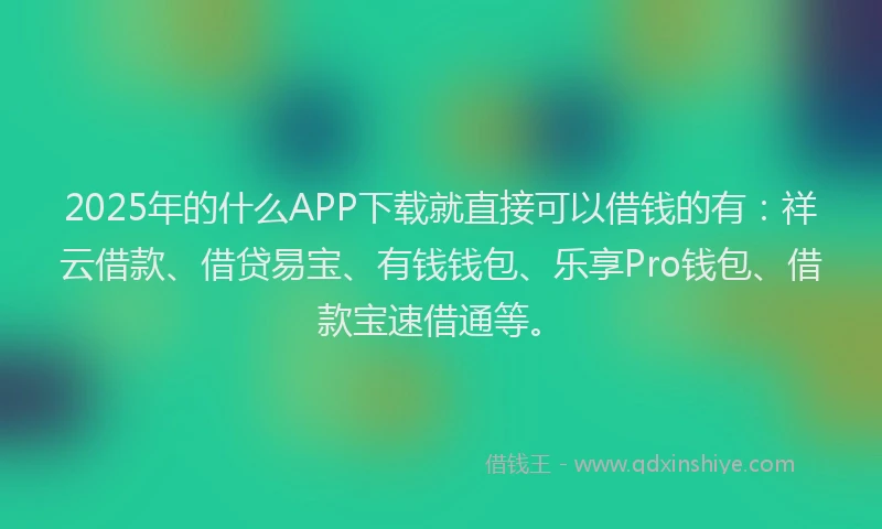 2025年的什么APP下载就直接可以借钱的有：祥云借款、借贷易宝、有钱钱包、乐享Pro钱包、借款宝速借通等。