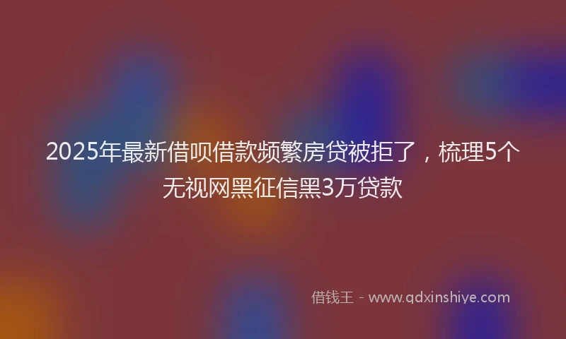 2025年最新借呗借款频繁房贷被拒了，梳理5个无视网黑征信黑3万贷款