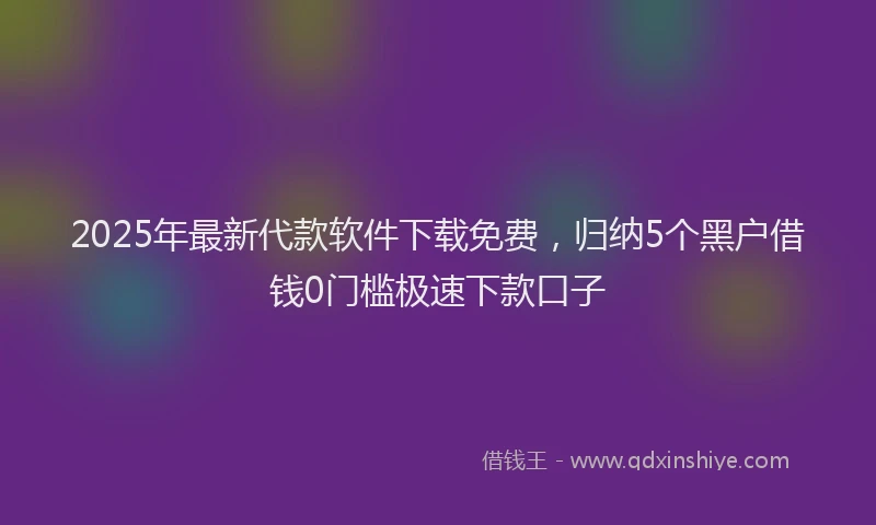 2025年最新代款软件下载免费，归纳5个黑户借钱0门槛极速下款口子