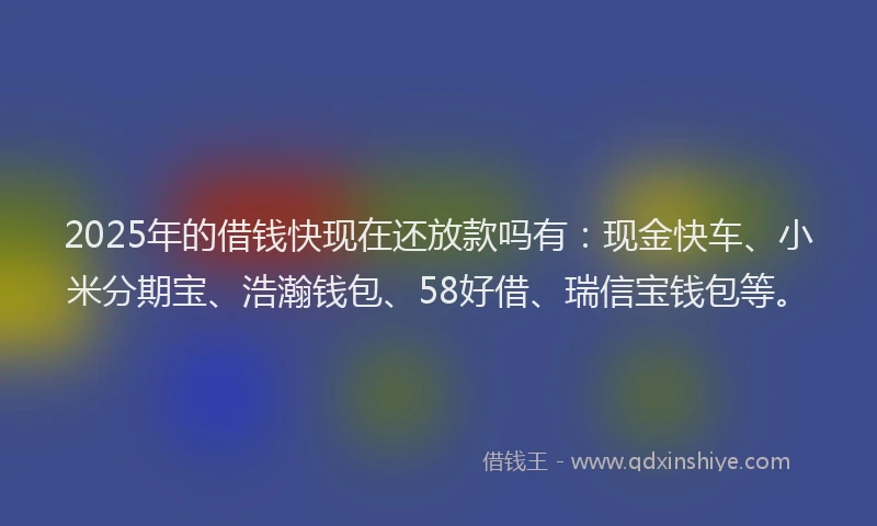 2025年的借钱快现在还放款吗有：现金快车、小米分期宝、浩瀚钱包、58好借、瑞信宝钱包等。