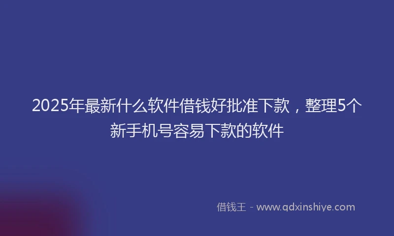 2025年最新什么软件借钱好批准下款，整理5个新手机号容易下款的软件
