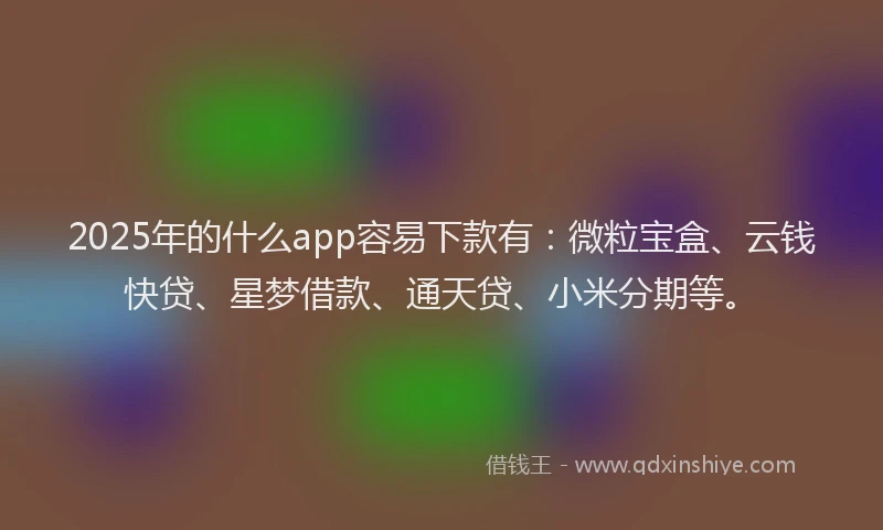 2025年的什么app容易下款有：微粒宝盒、云钱快贷、星梦借款、通天贷、小米分期等。