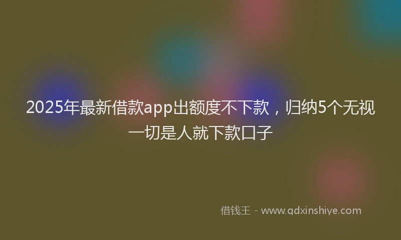 2025年最新借款app出额度不下款，归纳5个无视一切是人就下款口子