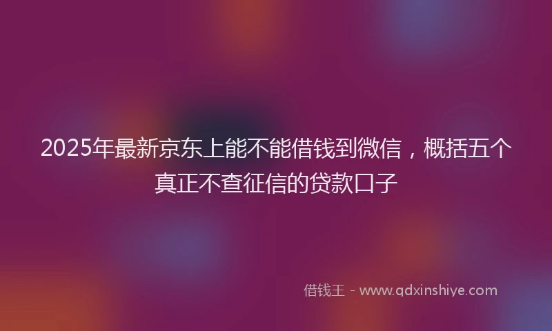 2025年最新京东上能不能借钱到微信，概括五个真正不查征信的贷款口子