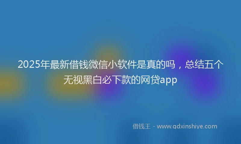 2025年最新借钱微信小软件是真的吗，总结五个无视黑白必下款的网贷app