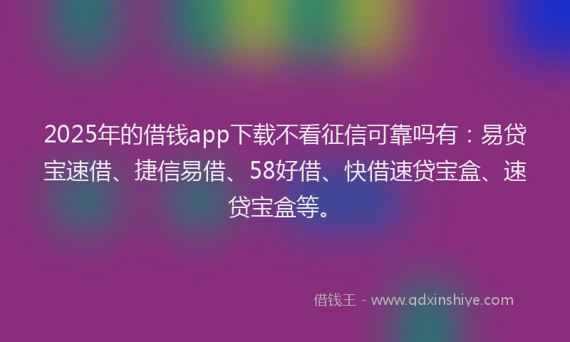 2025年的借钱app下载不看征信可靠吗有：易贷宝速借、捷信易借、58好借、快借速贷宝盒、速贷宝盒等。