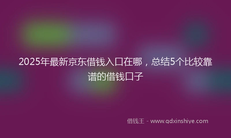 2025年最新京东借钱入口在哪，总结5个比较靠谱的借钱口子