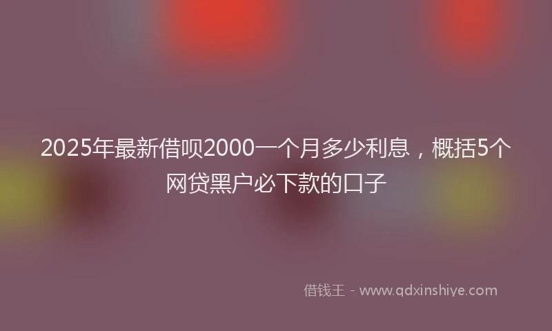 2025年最新借呗2000一个月多少利息，概括5个网贷黑户必下款的口子