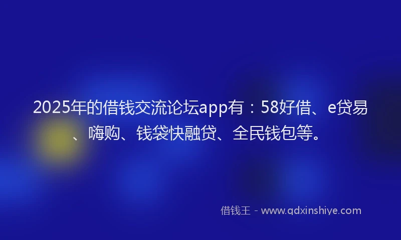 2025年的借钱交流论坛app有：58好借、e贷易、嗨购、钱袋快融贷、全民钱包等。
