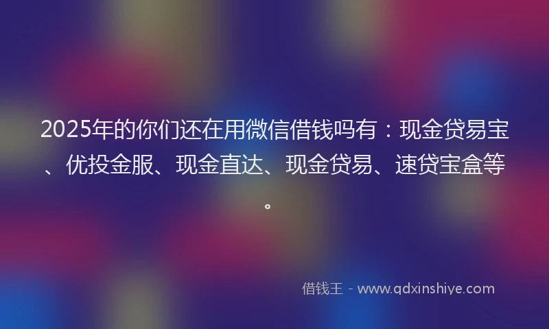 2025年的你们还在用微信借钱吗有：现金贷易宝、优投金服、现金直达、现金贷易、速贷宝盒等。