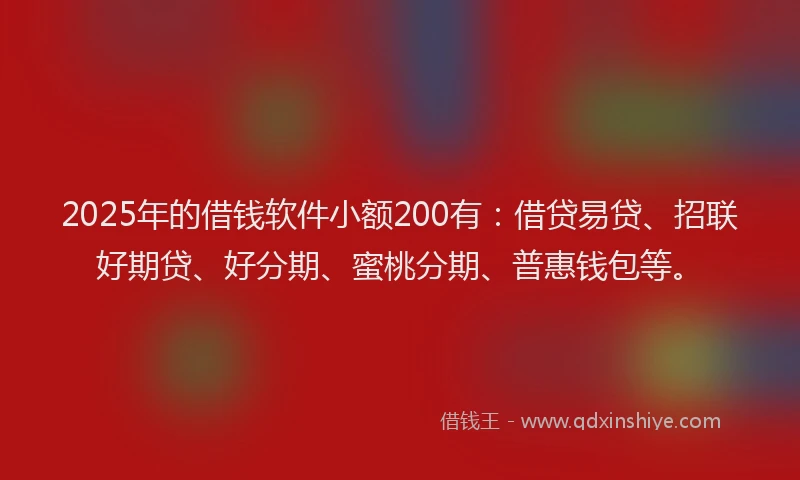 2025年的借钱软件小额200有：借贷易贷、招联好期贷、好分期、蜜桃分期、普惠钱包等。
