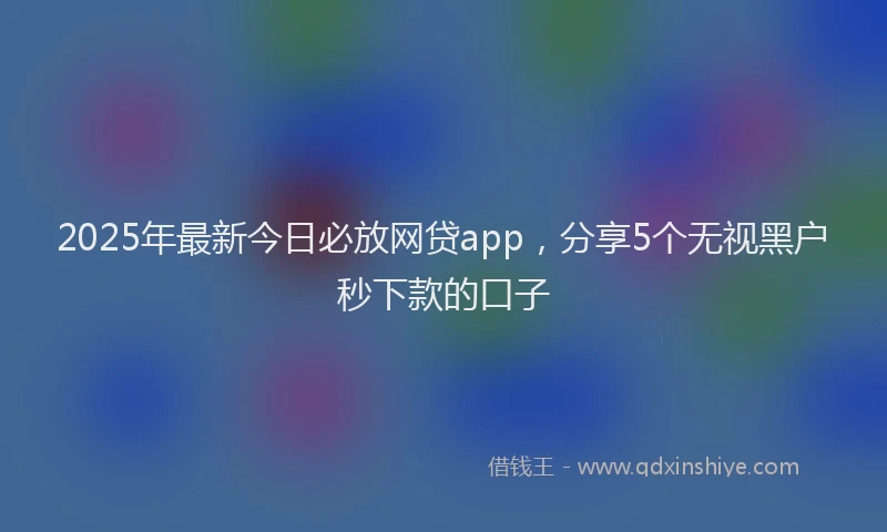2025年最新今日必放网贷app，分享5个无视黑户秒下款的口子