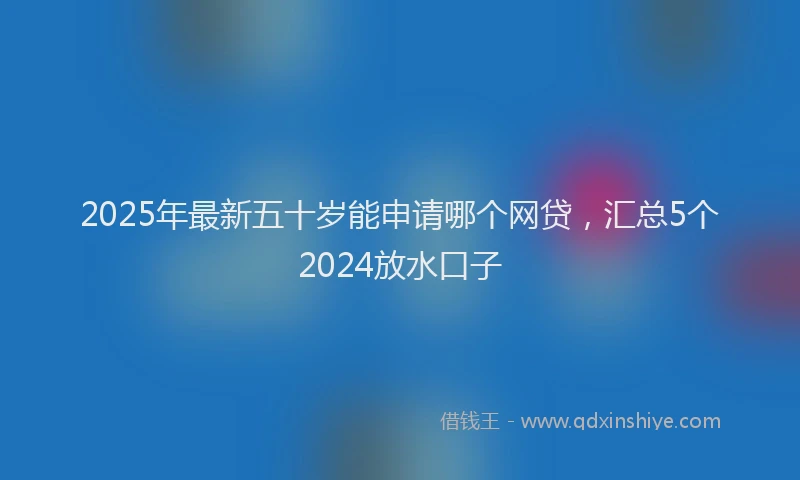 2025年最新五十岁能申请哪个网贷，汇总5个2024放水口子