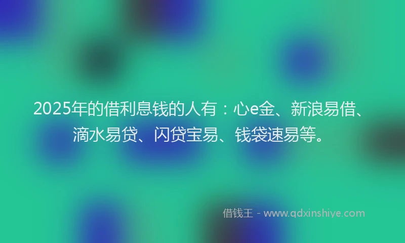 2025年的借利息钱的人有：心e金、新浪易借、滴水易贷、闪贷宝易、钱袋速易等。