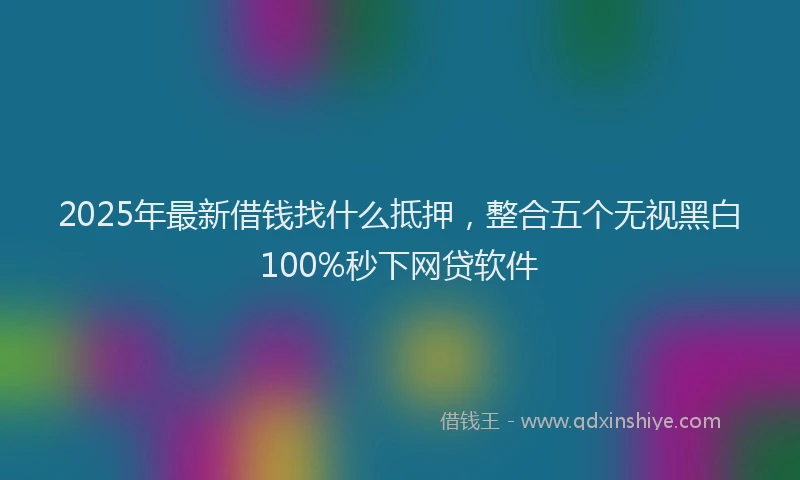 2025年最新借钱找什么抵押，整合五个无视黑白100%秒下网贷软件