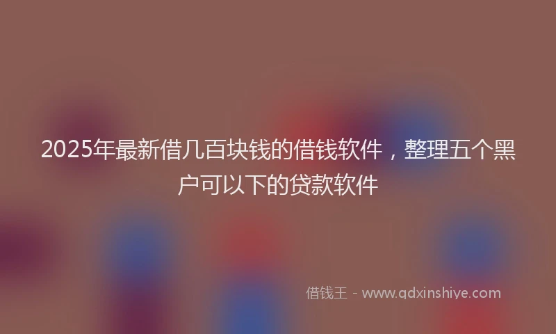 2025年最新借几百块钱的借钱软件，整理五个黑户可以下的贷款软件