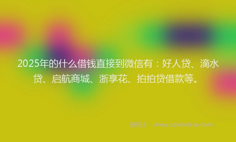 2025年的什么借钱直接到微信有：好人贷、滴水贷、启航商城、浙享花、拍拍贷借款等。