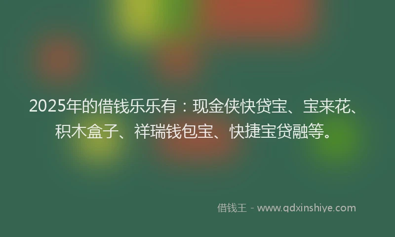 2025年的借钱乐乐有：现金侠快贷宝、宝来花、积木盒子、祥瑞钱包宝、快捷宝贷融等。